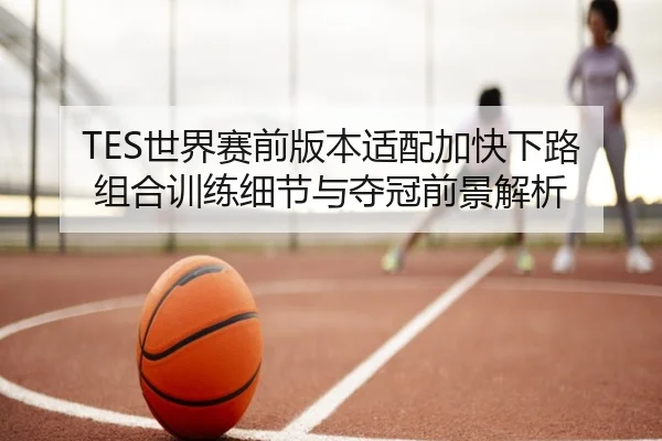 TES世界赛前版本适配加快下路组合训练细节与夺冠前景解析